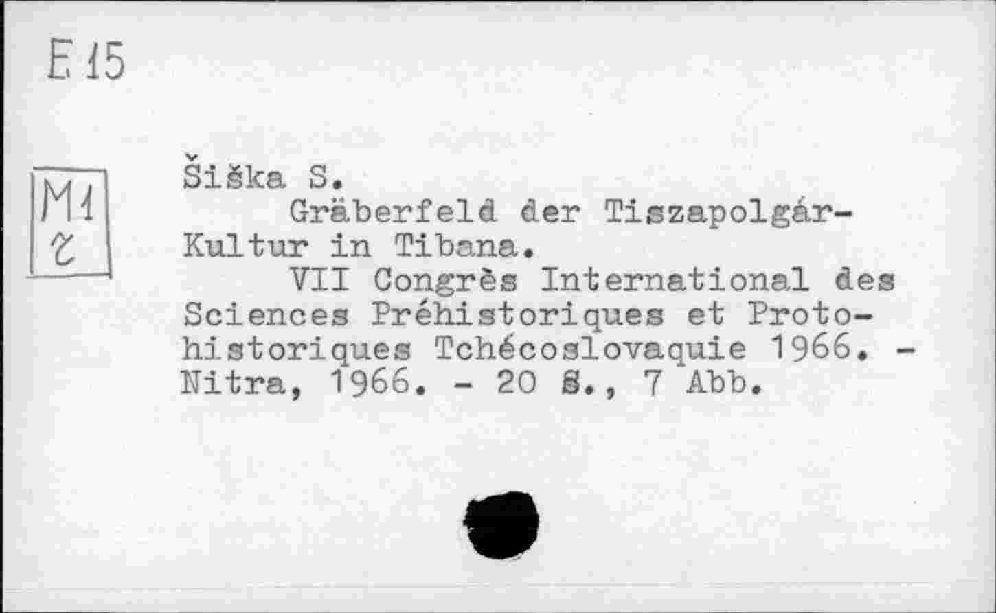 ﻿Е15
Ml г
Siäka S.
Gräberfeld der Tiszapolgär-Kultur in Tibana.
VIT Congrès International des Sciences Préhistoriques et Proto-historiques Tchécoslovaquie 1966. Nitra, 1966. -20S., 7 Abb.